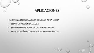 APLICACIONES
• SE UTILIZA EN PILETAS PARA BOMBEAR AGUA LIMPIA
• * ELEVA LA PRESIÓN DEL AGUA.
• * SUMINISTRO DE AGUA EN CASA-HABITACIÓN.
• * PARA PEQUEÑOS CONJUNTOS HIDRONEUMÁTICOS.
 