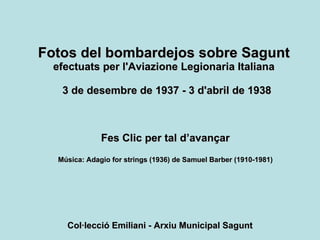 Fotos del bombardejos sobre Sagunt   efectuats per l'Aviazione Legionaria Italiana   3 de desembre de 1937 - 3 d'abril de 1938 Fes Clic per tal d’avançar Música: Adagio for strings (1936) de Samuel Barber (1910-1981) Col·lecció Emiliani - Arxiu Municipal Sagunt 