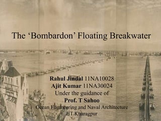 The ‘Bombardon’ Floating Breakwater
Rahul Jindal 11NA10028
Ajit Kumar 11NA30024
Under the guidance of
Prof. T Sahoo
Ocean Engineering and Naval Architecture
IIT Kharagpur 1
 
