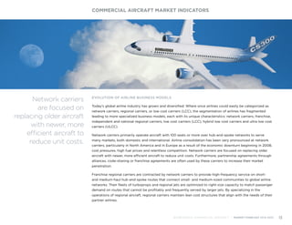 EVOLUTION OF AIRLINE BUSINESS MODELS
Today’s global airline industry has grown and diversified. Where once airlines could easily be categorized as
network carriers, regional carriers, or low cost carriers (LCC), the segmentation of airlines has fragmented
leading to more specialized business models, each with its unique characteristics: network carriers; franchise,
independent and national regional carriers; low cost carriers (LCC), hybrid low cost carriers and ultra low cost
carriers (ULCC).
Network carriers primarily operate aircraft with 100 seats or more over hub-and-spoke networks to serve
many markets, both domestic and international. Airline consolidation has been very pronounced at network
carriers, particularly in North America and in Europe as a result of the economic downturn beginning in 2008,
cost pressures, high fuel prices and relentless competition. Network carriers are focused on replacing older
aircraft with newer, more efficient aircraft to reduce unit costs. Furthermore, partnership agreements through
alliances, code-sharing or franchise agreements are often used by these carriers to increase their market
penetration.
Franchise regional carriers are contracted by network carriers to provide high-frequency service on short-
and medium-haul hub-and-spoke routes that connect small- and medium-sized communities to global airline
networks. Their fleets of turboprops and regional jets are optimized to right-size capacity to match passenger
demand on routes that cannot be profitably and frequently served by larger jets. By specializing in the
operations of regional aircraft, regional carriers maintain lean cost structures that align with the needs of their
partner airlines.
COMMERCIAL AIRCRAFT MARKET INDICATORS
BOMBARDIER COMMERCIAL AIRCRAFT | MARKET FORECAST 2014-2033 13
Network carriers
are focused on
replacing older aircraft
with newer, more
efficient aircraft to
reduce unit costs.
 