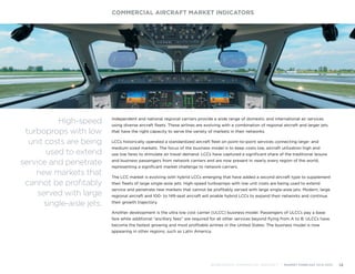 Independent and national regional carriers provide a wide range of domestic and international air services
using diverse aircraft fleets. These airlines are evolving with a combination of regional aircraft and larger jets
that have the right capacity to serve the variety of markets in their networks.
LCCs historically operated a standardized aircraft fleet on point-to-point services connecting large- and
medium-sized markets. The focus of the business model is to keep costs low, aircraft utilization high and
use low fares to stimulate air travel demand. LCCs have captured a significant share of the traditional leisure
and business passengers from network carriers and are now present in nearly every region of the world,
representing a significant market challenge to network carriers.
The LCC market is evolving with hybrid LCCs emerging that have added a second aircraft type to supplement
their fleets of large single-aisle jets. High-speed turboprops with low unit costs are being used to extend
service and penetrate new markets that cannot be profitably served with large single-aisle jets. Modern, large
regional aircraft and 100- to 149-seat aircraft will enable hybrid LCCs to expand their networks and continue
their growth trajectory.
Another development is the ultra low cost carrier (ULCC) business model. Passengers of ULCCs pay a base
fare while additional “ancillary fees” are required for all other services beyond flying from A to B. ULCCs have
become the fastest growing and most profitable airlines in the United States. The business model is now
appearing in other regions, such as Latin America.
COMMERCIAL AIRCRAFT MARKET INDICATORS
BOMBARDIER COMMERCIAL AIRCRAFT | MARKET FORECAST 2014-2033 14
High-speed
turboprops with low
unit costs are being
used to extend
service and penetrate
new markets that
cannot be profitably
served with large
single-aisle jets.
 