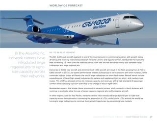 60- TO 99-SEAT SEGMENT
The 60- to 99-seat aircraft segment is one of the most dynamic in commercial aviation with growth being
driven by the evolving relationship between network carriers and regional airlines. Bombardier foresees the
fleet increasing 2.5 times over the forecast period, with new aircraft deliveries evenly split between large
turboprops and large regional jets.
Deliveries of 5,600 new aircraft and retirements of 1,500 aircraft will result in the fleet growing from 2,750 to
6,850 aircraft in 2033. Low-speed performance enables turboprops to serve airports with short runways, while
continued high oil prices will favour the use of large turboprops on short-haul routes. Recent trends include
expanding use of large high-speed turboprops to replace and supplement jets on short- and medium-haul
routes. This shift has allowed airlines to increase capacity and revenues with a high standard of passenger
comfort while reducing fuel burn with little or no change in block flight times.
Bombardier expects that scope clause provisions in network carriers’ pilot contracts in North America will
continue to evolve to allow the use of larger-capacity regional jets and turboprop aircraft.
In other regions, such as Asia Pacific, network carriers have introduced large regional jets to right-size
capacity across their networks, countering the expansion of LCCs, while hybrid LCCs around the world are
turning to large turboprops to continue their growth trajectories by penetrating new markets.
WORLDWIDE FORECAST
BOMBARDIER COMMERCIAL AIRCRAFT | MARKET FORECAST 2014-2033 27
In the Asia Pacific,
network carriers have
introduced large
regional jets to right-
size capacity across
their networks.
 