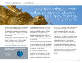 ASIA PACIFIC DEMAND DISTRIBUTION
BY SEAT SEGMENT
Source: Bombardier Commercial Aircraft Market Forecast 2014-2033
Total: 1,400 units
20- to 59-seat
60- to 99-seat
100- to 149-seat
46%
48%
6%
A vast area, with many countries often separated
by great distances, the Asia Pacific region can
be subdivided into mature markets, such as
Oceania and Northeast Asia (Japan and South
Korea), and emerging markets that are currently
seeing robust passenger growth, such as
Southeast Asia.
The forecasted average GDP growth rate is 2.5%,
below the 3.3% world average for the forecast
period. The regional share of world GDP will
decline from 16% in 2013 to 14% in 2033.
Averaging the GDP growth rates of countries
within Asia Pacific does not tell the full story.
Australia and New Zealand have a combined
population of approximately 28 million and
modest economic growth. Emerging countries,
such as Indonesia, the Philippines, Vietnam,
Thailand, Myanmar and Malaysia, have a
combined population of more than 500 million
people and much faster growth rates. The
growth of air traffic in Association of Southest
Asian Nations (ASEAN) countries is averaging
13% per annum.
Asia Pacific (excluding Greater China and India)
will see delivery demand for 1,400 aircraft over
the next 20 years in the 20-to 149-seat segment.
In total, 52% of deliveries (or 730 units) will be
20- to 99-seat aircraft and 48% (or 670 units)
will be 100- to 149-seat aircraft.
The loosening of intra-region aviation
regulations has resulted in a rapid increase in
international air connections, with a growing
middle class and the development of LCCs
helping to create positive long-term growth. 	
In fact, LCCs now account for approximately
60% of traffic in Southeast Asia. Competition has
created a vibrant and intensely price sensitive
market. However, competition for passengers
has put downward pressure on yields, load
factors and airline profitability, most notably in
Thailand, Indonesia, Singapore and Malaysia.
The next step in LCC growth is uncertain, but the
introduction of modern regional jets, turboprops
and new-generation single-aisle aircraft with
low seat-kilometre costs will provide the
opportunity to extend service to the region’s
numerous secondary and tertiary communities.
Turboprops’ ability to serve short runways will
enable the connection of even the most remote
communities to the air transport system.
The mature Oceania and Northeast Asia aviation
markets are seeing modest growth and new
aircraft demand will primarily replace retiring
aircraft.
REGIONAL FORECAST | ASIA PACIFIC (EXCLUDING GREATER CHINA AND INDIA)
BOMBARDIER COMMERCIAL AIRCRAFT | MARKET FORECAST 2014-2033 37
New-technology aircraft
will drive the next phase of
LCC growth in the
Asia Pacific
 