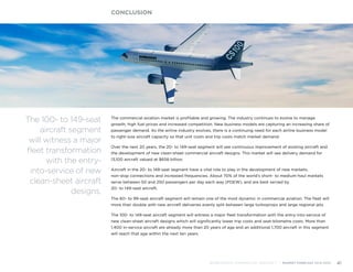 The commercial aviation market is profitable and growing. The industry continues to evolve to manage
growth, high fuel prices and increased competition. New business models are capturing an increasing share of
passenger demand. As the airline industry evolves, there is a continuing need for each airline business model
to right-size aircraft capacity so that unit costs and trip costs match market demand.
Over the next 20 years, the 20- to 149-seat segment will see continuous improvement of existing aircraft and
the development of new clean-sheet commercial aircraft designs. This market will see delivery demand for
13,100 aircraft valued at $658 billion.
Aircraft in the 20- to 149-seat segment have a vital role to play in the development of new markets,
non-stop connections and increased frequencies. About 70% of the world’s short- to medium-haul markets
serve between 50 and 250 passengers per day each way (PDEW), and are best served by
20- to 149-seat aircraft.
The 60- to 99-seat aircraft segment will remain one of the most dynamic in commercial aviation. The fleet will
more than double with new aircraft deliveries evenly split between large turboprops and large regional jets.
The 100- to 149-seat aircraft segment will witness a major fleet transformation with the entry-into-service of
new clean-sheet aircraft designs which will significantly lower trip costs and seat-kilometre costs. More than
1,400 in-service aircraft are already more than 20 years of age and an additional 1,700 aircraft in this segment
will reach that age within the next ten years.
CONCLUSION
BOMBARDIER COMMERCIAL AIRCRAFT | MARKET FORECAST 2014-2033 41
The 100- to 149-seat
aircraft segment
will witness a major
fleet transformation
with the entry-
into-service of new
clean-sheet aircraft
designs.
 