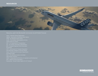 Resources used in the Bombardier Commercial Aircraft Market Forecast:
AACO – Arab Air Carriers Organization
ASEAN – Association of Southeast Asian Nations
ATAG – Air Transport Action Group
CAAC – Civil Aviation Administration of China
CAPA Centre for Aviation
DOT – U.S. Department of Transportation
EIA – U.S. Energy Information Administration
ERA – European Regional Airline Association
Eurocontrol
IATA – International Air Transport Association
IATA Passenger Intelligence Services (PaxIS)
ICAO – International Civil Aviation Organization
IHS Global Insight
MAK – CIS Interstate Aviation Committee
OAG Aviation Solutions
OECD – Organization for Economic Co-operation and Development
RAA – Regional Airline Association
Rosaviatsiya - Russian Federal Agency for Air Transport
RESOURCES
 