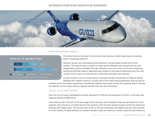 EVOLVING BUSINESS MODELS
The airline industry continues to evolve with new business models capturing an increasing
share of passenger demand.
Network carriers are consolidating and investing in carriers based outside their home
markets. The regional airline industry includes airlines affiliated with network carriers and
independent carriers that feed their own networks. Low cost carriers (LCC) are introducing
second aircraft fleet types to penetrate new markets or focusing on becoming ultra low cost
carriers (ULCC) with a no-frills business model that stimulates new demand.
In North America, and to a lesser extent in Europe, the fleet composition of regional airlines
affiliated with network carriers is closely tied to the scope clause agreements that are part of
network carrier pilot labour agreements. Bombardier believes that scope clauses will gradually relax to include
the addition of more large-capacity regional aircraft, both jets and turboprops.
THE 20- TO 149-SEAT MARKET
Over the next 20 years, Bombardier forecasts demand for 13,100 aircraft deliveries in the 20- to 149-seat seat
segment valued at $658 billion. 1
Some 400 aircraft in the 20- to 59-seat range will be required, worth $8 billion. New aircraft deliveries in this
segment will continue at a modest pace for the duration of the forecast period as aged aircraft are retired and
replaced with larger types. The low trip costs of 20- to 59-seat turboprops and regional jets are well matched
to small markets, off-peak demand on heavily-travelled routes, and premium markets requiring high frequency
INTRODUCTION AND EXECUTIVE SUMMARY
BOMBARDIER COMMERCIAL AIRCRAFT | MARKET FORECAST 2014-2033 06
2013 4,650 10,8003,400 2,750
TOTAL 20- TO 149-SEAT FLEET
Source: Bombardier Commercial Aircraft Market Forecast 2014-2033
60- to 99-seat20- to 59-seat
2033 16,3006,850 8,450
1,000
100- to 149-seat
 