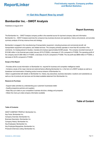 Find Industry reports, Company profiles
ReportLinker                                                                      and Market Statistics



                                  >> Get this Report Now by email!

Bombardier Inc. - SWOT Analysis
Published on August 2010

                                                                                                           Report Summary

The Bombardier Inc. - SWOT Analysis company profile is the essential source for top-level company data and information.
Bombardier Inc. - SWOT Analysis examines the company's key business structure and operations, history and products, and provides
summary analysis of its key revenue lines and strategy.


Bombardier is engaged in the manufacturing of transportation equipment, including business and commercial aircraft; rail
transportation equipment and systems; and related services. The company primarily operates in more than 60 countries in five
continents. It is headquartered in Quebec, Canada and employs approximately 62,900 people. The company recorded revenues of
$19,366 million in the financial year ended January 2010 (FY2009), a decrease of 1.8% compared to FY2008. The operating profit of
the company was $1,098 million in FY2009, a decrease of 23.2% compared to FY2008. The net profit was $698 million in FY2009, a
decrease of 30.8% compared to FY2008.


Scope of the Report


- Provides all the crucial information on Bombardier Inc. required for business and competitor intelligence needs
- Contains a study of the major internal and external factors affecting Bombardier Inc. in the form of a SWOT analysis as well as a
breakdown and examination of leading product revenue streams of Bombardier Inc.
-Data is supplemented with details on Bombardier Inc. history, key executives, business description, locations and subsidiaries as
well as a list of products and services and the latest available statement from Bombardier Inc.


Reasons to Purchase


- Support sales activities by understanding your customers' businesses better
- Qualify prospective partners and suppliers
- Keep fully up to date on your competitors' business structure, strategy and prospects
- Obtain the most up to date company information available




                                                                                                            Table of Content

Table of Contents:


SWOT COMPANY PROFILE: Bombardier Inc.
Key Facts: Bombardier Inc.
Company Overview: Bombardier Inc.
Business Description: Bombardier Inc.
Company History: Bombardier Inc.
Key Employees: Bombardier Inc.
Key Employee Biographies: Bombardier Inc.
Products & Services Listing: Bombardier Inc.



Bombardier Inc. - SWOT Analysis                                                                                               Page 1/4
 