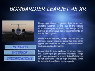 BOMBARDIER LEARJET 45 XR INTERIOR EXTERIOR SPECIFICATIONS Flying high above congested flight lanes and unstable weather, in and out of the world's most challenging airfields, the Learjet 45XR delivers an impressive list of enhancements on the Jet Set original. Unmistakable beauties, Learjet aircraft are the ultimate runway models, famed for their ramp appeal and admired for their constant evolution in design and performance.  Responding to ever-evolving corporate needs, this super-light jet provides increased range with more passengers, shorter takeoff distances in hot conditions and at high altitudes, faster time-to-climb and faster cruise speeds. 