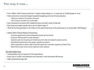 The way it was…


      From 1885 to 1902 America went from 1 electric street railway to 1 in every city of 10,000 people or more
      Home economics movement taught household budgeting and cost of living reduction
          – “Keep your carfare at 3-5 percent of income”
          – “Don’t ever go into debt for an automobile”
      Auto companies countered with installment loans and palm cards to help sell




                                                                                                                                 © Bombardier Inc. or its subsidiaries. All rights reserved.
      Kids today are taught exactly how to go into debt at age 15
      “We’ll be the first generation in the history of the planet that drove to the poorhouse in an automobile” (Will Rogers)




                                                                                                                                           PRIVATE AND CONFIDENTIAL
      Hidden DNA of Street Railway Partnerships
          – Franchise agreements covered designated special service districts
          – Exclusive ROW granted to private operators
          – Operators split cost of paving and maintenance with cities and adjacent property owners
          – Standardized agreements, track gauge, regulatory provisions
          – Often augmented by electric utility investment approved in rate base regulation by State PUCs
          – Meant that all cities could and did implement entire networks


     We Had It Right Once
      Transportation only 3-5 percent of HH expenditures
      Every city of 10,000+ had streetcars and interurban, more had steam RR service
      High household savings rate



23
 