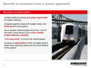 Benefits to customers from a system approach?


Because a turnkey project . . .

creates clarity by having one party responsible
for system delivery




                                                     © Bombardier Inc. or its subsidiaries. All rights reserved.
mitigates against scope and budget creep; one
fixed price for the system




                                                               PRIVATE AND CONFIDENTIAL
has a shorter implementation time than “sum of
the parts” procurement and a more reliable
project delivery schedule
“one stop shop” to source the skilled people
focuses on optimisation of the complete system
rather than reducing costs over the whole lifetime
of the system




9
 