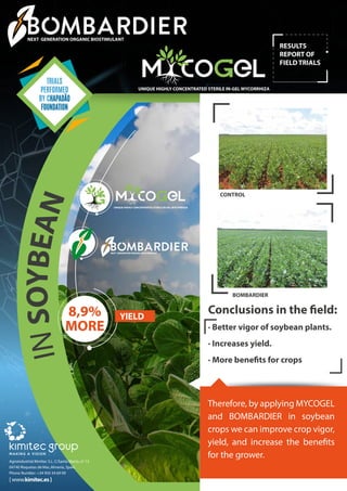 RESULTS
REPORT OF
FIELD TRIALS
Agroindustrial Kimitec S.L. C/Santa Marta, nº 13
04740 Roquetas de Mar, Almería, Spain
Phone Number: +34 950 34 69 09
[www.kimitec.es]
INSOYBEAN
NEXT GENERATION ORGANIC BIOSTIMULANT
UNIQUE HIGHLY CONCENTRATED STERILE IN-GEL MYCORRHIZA
Therefore, by applying MYCOGEL
and BOMBARDIER in soybean
crops we can improve crop vigor,
yield, and increase the benefits
for the grower.
8,9%
MORE
YIELD
BOMBARDIER
CONTROL
TRIALS
PERFORMED
BY CHAPADÃO
FOUNDATION
UNIQUE HIGHLY CONCENTRATED STERILE IN-GEL MYCORRHIZA
NEXT GENERATION ORGANIC BIOSTIMULANT
Conclusions in the field:
· Better vigor of soybean plants.
· Increases yield.
· More benefits for crops
 