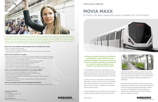 METROS
MOVIA MAXX
Con base en la amplia experiencia de Bombardier
Transportation, el metro MOVIA Maxx está
construido alrededor de un meticuloso análisis de
mercado y enfocado en satisfacer la alta demanda
de usuarios de transporte público para las
ciudades en crecimiento de América Latina
Con BOMBARDIER* MOVIA* Maxx usted obtiene el metro
que usted necesita con el máximo valor y atributos de diseño
esenciales para satisfacer las altas exigencias de operación y
requerimientos para alta capacidad, seguridad y rendimiento.
Las redes de metro son inigualables en términos de alta
capacidad y conveniencia. Es por eso que las autoridades
de las ciudades de todo el mundo están invirtiendo en
nuevos sistemas de metro o actualizando las existentes
redes ferroviarias urbanas.
Los metros Bombardier son reconocidos en todo el mundo por
sus diseños llamativos, atractivos conceptos de iluminación,
atributos de seguridad y espaciosos interiores; todos éstos
fabricados para que la alta capacidad de la movilidad urbana
sea un modo de transporte atractivo. El metro MOVIA Maxx
mantiene los estándares de referencia establecidos por
Bombardier.
MOVIA Maxx integra totalmente las ofertas de mercado de
Bombardier, con productos tales como, el sistema de control
del tren CITYFLO 650, el paquete de herramientas ORBITA
(predicción y administración de activos basados en la
operación real y rendimiento de los metros), sistemas de
propulsión, bogíes y carrocerías.
El metro de alta capacidad para ciudades en crecimiento
La inversión para mejorar las redes de metro permite que las ciudades en crecimiento respiren al reducir la congestión del tráfico, además
de hacer posible que la gente tenga más tiempo para estar con sus familias o disfrutar de sus actividades favoritas. El transporte público
eficaz ofrece un mundo de oportunidades, como tener un mejor acceso a la educación o al mercado laboral. Por lo tanto, los sistemas de
metro son motores del crecimiento económico, de una mejora social y una mayor calidad de vida urbana por la que las ciudades en
crecimiento luchan. Con todo esto en mente, y mucho más, hemos diseñado MOVIA Maxx.
MOVIA MAXX ESTÁ DISEÑADO PRINCIPALMENTE PARA LOS METROS DEL FUTURO
• Espacio maximizado para los pasajeros
• Costo minimizado por pasajero transportado
• Conductor (GOA* 2) u operación sin conductor para intervalos mínimos de operación (GOA 4)
* Grado de automatización por sus siglas en inglés
MOVIA MAXX ES MODULAR Y FLEXIBLE
• Múltiples configuraciones de tren a través de la combinación de alternativas modulares y opcionales
• Configuración de 3 a 9 carros por tren, que permite transportar a cerca de 4,000 pasajeros en un solo tren
• Ancho del carro en el umbral: de 2,800 a 3,200 mm
• Longitud del carro cabina: de 20,900 a 24,100 mm (de acoplador a acoplador)
• Longitud del carro intermedio: 23,800 mm (de acoplador a acoplador)
• Puertas de pasajeros distribuidas uniformemente en un tren
• Ancho de apertura de puerta: de 1,400 a 1,600 mm
• Área de pasillo inter-vehicular: 1,400 mm de ancho X 900 mm de largo
• Puede funcionar con diferentes modos de alimentación: 750Vdc, 1,500Vdc y 25kV
MOVIA MAXX INCORPORA INNOVACIONES Y LOS ÚLTIMOS DISEÑOS
• Modulación del aire acondicionado basada en la cantidad de pasajeros
• Tecnología de iluminación LED (Light Emitting Diode, por sus siglas en inglés)
• Análisis de distribución de energía de colisión escalable
• Conceptos de carrocería escalables para adaptarse fácilmente a diferentes líneas de producción
  sin una extensa reingeniería
• Circuito Cerrado de Televisión (CCTV, por sus siglas en inglés), con sistema de información
  y entretenimiento para pasajeros
MOVIA MAXX OFRECE LOS ÚLTIMOS ESTÁNDARES DE SEGURIDAD
• Con atributos de diseño tomados de los mejores estándares internacionales de seguridad de fuego
www.bombardier.com
Bombardier Transportation
1101 Parent Street
St. Bruno, Québec, Canadá J3V 6E6
Tel	 +1 450 441 2020
Fax	 +1 450 441 1515
*Marcas(s) comerciales de Bombardier Inc. o sus filiales.
MOVILIDAD URBANA
©2015,BombardierInc.osusfiliales.Derechosreservados.ImpresoenCanadá/11650/AME/10-2015/es
MAXXX_datasheet_toprint_es.indd 1-2 10/29/2015 11:51:16 AM
 