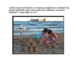 Como é possível deixar as crianças andarem à vontade nas
praias poluídas, que como todos nós sabemos, na época
balnear é o que mais se vê?
 