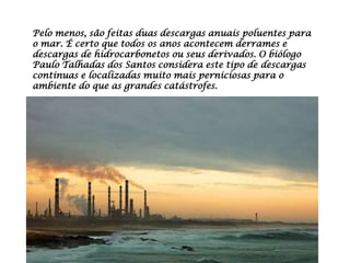 Pelo menos, são feitas duas descargas anuais poluentes para
o mar. É certo que todos os anos acontecem derrames e
descargas de hidrocarbonetos ou seus derivados. O biólogo
Paulo Talhadas dos Santos considera este tipo de descargas
contínuas e localizadas muito mais perniciosas para o
ambiente do que as grandes catástrofes.
 