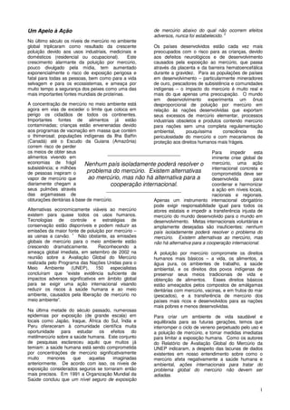 1
Um Apelo à Ação
No último século os níveis de mercúrio no ambiente
global triplicaram como resultado da crescente
poluição devido aos usos industriais, medicinais e
domésticos (residencial ou ocupacional). Este
crescimento alarmante da poluição por mercúrio,
pouco divulgado pela mídia, tem aumentado
exponencialmente o risco de exposição perigosa e
fatal para todas as pessoas, bem como para a vida
selvagem e para os ecossistemas, e ameaça por
muito tempo a segurança dos peixes como uma das
mais importantes fontes mundiais de proteínas.
A concentração de mercúrio no meio ambiente está
agora em vias de exceder o limite que coloca em
perigo os cidadãos de todos os continentes.
Importantes fontes de alimentos já estão
contaminadas; crianças estão envenenadas devido
aos programas de vacinação em massa que contém
o thimerosal; populações indígenas da Ilha Baffin
(Canadá) até o Escudo da Guiana (Amazônia)
correm risco de perder
os meios de obter seus
alimentos vivendo em
economias de frágil
subsistência; e milhões
de pessoas inspiram o
vapor de mercúrio que
diariamente chegam a
seus pulmões através
das argamassas de
obturações dentárias à base de mercúrio.
Alternativas economicamente viáveis ao mercúrio
existem para quase todos os usos humanos.
Tecnologias de controle e estratégias de
conservação estão disponíveis e podem reduzir as
emissões da maior fonte de poluição por mercúrio –
as usinas a carvão. 1
Não obstante, as emissões
globais de mercúrio para o meio ambiente estão
crescendo dramaticamente. Reconhecendo a
ameaça global imediata, em setembro de 2002 na
reunião sobre a Avaliação Global do Mercúrio
realizada pelo Programa das Nações Unidas para o
Meio Ambiente (UNEP), especialistas
concluíram que “existe evidência suficiente de
impactos adversos significativos em âmbito global
para se exigir uma ação internacional visando
reduzir os riscos à saúde humana e ao meio
ambiente, causados pela liberação de mercúrio no
meio ambiente”.
Na última metade do século passado, numerosas
epidemias por exposição (de grande escala) em
locais como Japão, Iraque, África do Sul, Índia e
Peru ofereceram à comunidade científica muita
oportunidade para estudar os efeitos do
metilmercúrio sobre a saúde humana. Este conjunto
de pesquisas esclareceu aquilo que muitos já
temiam: a saúde humana está sendo comprometida
por concentrações de mercúrio significativamente
muito menores que aquelas imaginadas
anteriormente. De acordo com isso, os níveis de
exposição considerados seguros se tornaram então
mais precisos. Em 1991 a Organização Mundial da
Saúde concluiu que um nível seguro de exposição
de mercúrio abaixo do qual não ocorrem efeitos
adversos, nunca foi estabelecido. 2
Os países desenvolvidos estão cada vez mais
preocupados com o risco para as crianças, devido
aos defeitos neurológicos e de desenvolvimento
causados pela exposição ao mercúrio, que passa
através da placenta e da barreira hematoencefálica
durante a gravidez. Para as populações de países
em desenvolvimento – particularmente mineradores
de ouro, pescadores de subsistência e comunidades
indígenas – o impacto do mercúrio é muito real e
mais do que apenas uma preocupação. O mundo
em desenvolvimento experimenta um ônus
desproporcional de poluição por mercúrio em
relação às nações desenvolvidas que exportam
seus excessos de mercúrio elementar, processos
industriais obsoletos e produtos contendo mercúrio
para nações sem uma completa regulamentação
ambiental, pouquíssima consciência da
periculosidade do mercúrio e com mecanismos de
proteção aos direitos humanos mais frágeis.
Para impedir esta
iminente crise global de
mercúrio, uma ação
internacional concreta e
comprometida deve ser
desenvolvida para
coordenar e harmonizar
a ação em níveis locais,
nacionais e regionais.
Apenas um instrumento internacional obrigatório
pode exigir responsabilidade igual para todos os
atores estatais e impedir a transferência injusta de
mercúrio do mundo desenvolvido para o mundo em
desenvolvimento. Metas internacionais voluntárias e
amplamente desejadas são insuficientes: nenhum
país isoladamente poderá resolver o problema do
mercúrio. Existem alternativas ao mercúrio, mas
não há alternativa para a cooperação internacional.
A poluição por mercúrio compromete os direitos
humanos mais básicos – a vida, os alimentos, a
água pura, os ambientes de trabalho, a saúde
ambiental, e os direitos dos povos indígenas de
preservar seus meios tradicionais de vida e
obtenção de alimentos. Esses direitos básicos
estão ameaçados pelos compostos de amálgamas
dentárias com mercúrio, vacinas, e em frutos do mar
(pescados), e a transferência de mercúrio dos
países mais ricos e desenvolvidos para as nações
mais pobres e menos desenvolvidas.
Para criar um ambiente de vida saudável e
equilibrada para as futuras gerações, temos que
interromper o ciclo de veneno perpetuado pelo uso e
a poluição de mercúrio, e tomar medidas imediatas
para limitar a exposição humana. Como os autores
do Relatório de Avaliação Global do Mercúrio da
UNEP indicaram, a despeito das lacunas de dados
existentes em nosso entendimento sobre como o
mercúrio afeta negativamente a saúde humana e
ambiental, ações internacionais para tratar do
problema global do mercúrio não devem ser
adiadas.
___________________________
Nenhum país isoladamente poderá resolver o
problema do mercúrio. Existem alternativas
ao mercúrio, mas não há alternativa para a
cooperação internacional.
____________________________
 