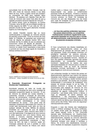 4
comunidade Inuit na Ilha Baffin, Canadá, mais de
50% têm níveis de mercúrio devido à sua dieta
diária de foca, morsa e baleia narval que excedem
as orientações da OMS para ingestão diária
tolerável. As pessoas com ingestão mais alta têm
níveis de mercúrio seis vezes mais altos do que a
ingestão provisória semanal tolerável de mercúrio. 13
Ao mesmo tempo, entre os Wayanna, na Guiana
Francesa, cerca de 60% da comunidade excedeu os
limites seguros da OMS.14
E por volta de 14% do
pescado oriundo do Rio Caroni altamente minerado
superou os níveis seguros.15
Um estudo finlandês recente liga os riscos
cardiovasculares à exposição ao mercúrio através
de pescado contaminado. Entre os homens de meia
idade na Finlândia, os pacientes que consumiram
mais de 30g/dia de pescado tiveram 56% mais
conteúdo de Hg no cabelo do que as pessoas que
consumiram menos de 30g/dia de pescado. O
consumo maior e subseqüentes níveis maiores de
mercúrio no cabelo foram associados a duas vezes
o aumento do risco de infarto agudo do miocárdio e
doença cardíaca coronária.16
Registro 1999 © Centro de Pesquisa de Desenvolvimento
Internacional. - Ottawa, media@idrc de Canadá, 30 de junho de 1999.
II. Exposição Ocupacional: Protegendo os
Direitos dos Trabalhadores
Incontáveis pessoas ao redor do mundo são
colocadas em situações de risco como resultado de
exposição ocupacional regular ao mercúrio. O uso
de mercúrio se estende por muitas indústrias e
continentes, incluindo a produção de cloro-soda,
fábricas de termômetros, mineração primária de
mercúrio, produção de ouro, prata, chumbo, cobre e
níquel, clínicas odontológicas e as usinas
termoelétricas de carvão. Uma grave crise de
exposição ocupacional relacionada com mercúrio no
mundo está acontecendo muito além do foco de
qualquer atenção da mídia. Milhões de pessoas
envolvidas em mineração de ouro de pequena
escala, ou artesanal, usam mercúrio para extrair o
ouro dos sedimentos. A amálgama de ouro-mercúrio
é então aquecida com uma chama intensa para
derreter o mercúrio, expondo diretamente os
mineradores e pessoas próximas aos vapores
elementares extremamente prejudiciais a vida.
Cerca de 95% de todo o mercúrio usado em
mineração artesanal de ouro é perdido no meio
ambiente. Este mercúrio se mistura com álcool
metílico após a mistura com matéria orgânica –
bioacumulando nos peixes e contaminando
preciosas fontes de alimentos. Embora a natureza
informal desta indústria dificulte o levantamento de
números precisos, no Brasil 130 toneladas de
mercúrio por ano são despejadas nos rios locais
para cada 90 toneladas de ouro produzidas pela
mineração artesanal de ouro. 17
... em face dos padrões ambientais rigorosos
dos países desenvolvidos, as companhias
multinacionais transferem regularmente suas
operações baseadas em mercúrio para o mundo
em desenvolvimento, onde literalmente se livram
de possíveis acusações criminais...
O fraco cumprimento dos direitos trabalhistas em
países em desenvolvimento coloca um ônus
desproporcional de poluição de mercúrio sobre a
sua população. Essas comunidades enfrentam um
paradigma explorador de pobreza profunda,
negligência dos seus direitos humanos básicos e
desrespeito à sua dignidade humana. Quando em
face dos padrões ambientais rigorosos dos países
desenvolvidos, as companhias multinacionais
transferem regularmente os rejeitos das suas
operações baseadas em mercúrio para o mundo em
desenvolvimento, onde se livram de possíveis
acusações criminais, sacrificando a vida humana
desprotegida em nome do lucro financeiro.
Leis ambientais brandas na maioria dos países em
desenvolvimento significam que mesmo nos setores
industriais mais formais a exposição ocupacional ao
mercúrio é uma ameaça à saúde humana sempre
presente e que persiste. De acordo com os grupos
ambientalistas e comunitários de Kodalkanal, uma
estação de encosta situada no sul da Índia, 10
pessoas morreram e dúzias de outras foram
envenenadas pela inalação de mercúrio de uma
fábrica local de termômetros – operada por uma
subsidiária da gigante multinacional Unilever. A
companhia – que desde então fechou a fábrica, e
nega as alegações de danos pessoais aos
trabalhadores – não empregava medidas de
segurança ocupacional, mesmo quando os níveis de
mercúrio dentro da fábrica eram detectados em 600
vezes acima dos limites “tidos como de segurança”
internacionalmente aceitos.
Enquanto o caso dos direitos dos trabalhadores
contra a Unilever prossegue de forma conflituosa,
um padrão similar pode ser detectado no antigo
caso dessa década contra a Thor Chemicals
operada pela Grã-Bretanha em KwaZulu-Natal,
localizada na África do Sul. Os trabalhadores foram
sistematicamente, expostos ao mercúrio elementar
por cerca de uma década antes que o governo
finalmente tomasse uma atitude e fechasse a
fábrica. No mínimo dois trabalhadores morreram
como resultado de exposição ocupacional, enquanto
 