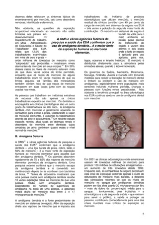 5
dezenas deles relataram os sintomas típicos de
envenenamento por mercúrio, tais como desordens
nervosas, infertilidade e demência.
Não obstante, as questões de exposição
ocupacional relacionada ao mercúrio não estão
limitadas aos países em
desenvolvimento. O
Departamento de Trabalho
em Mina - Administração
de Segurança e Saúde do
Trabalhador dos EUA
relata que 12,5% dos
trabalhadores examinados
em mina de ouro e prata –
onde milhares de toneladas de mercúrio como
“subproduto” são produzidas – mostraram níveis
alarmantes de mercúrio em seus corpos.18
Em 50%
desses casos os níveis de mercúrio estavam mais
do que duas vezes acima do limite permitido,
enquanto que os níveis de mercúrio de alguns
trabalhadores eram 50 vezes maiores do que os
limites seguros. As famílias dos mineradores
também corriam risco de que traços de mercúrio
entrassem em suas casas junto com as roupas
usadas nas minas.
As pessoas que trabalham em indústrias extrativas
de recursos não são apenas os únicos
trabalhadores expostos ao mercúrio. Os dentistas e
empregados em clínicas odontológicas são um outro
grupo de trabalhadores de alto risco. A amálgama
dentária com mercúrio é geralmente aquecida no
consultório para extrair a prata, volatilizando o vapor
de mercúrio elementar, e expondo os trabalhadores
através da pele e dos pulmões.19
Um recente estudo
escocês revelou altas taxas de doenças renais e
desordens de memória entre dentistas cujas
amostras de urina continham quatro vezes o nível
normal de mercúrio.20
III. Amálgama Dentária
A OMS21
e várias agências federais de pesquisa e
saúde dos EUA22
confirmam que a amálgama
dentária – uma liga barata de prata, cobre, latão e
50% de mercúrio – é a maior fonte de exposição
humana ao mercúrio elementar para aqueles que
têm amálgama dentária. 23
Os pulmões absorvem
rapidamente de 75 a 85% dos vapores de mercúrio
elementar provindos da amálgama dentária. Uma
pesquisa recente confirma que o mercúrio escapa
da amálgama dentária e é convertido em
metilmercúrio depois de se combinar com bactérias
da boca. 25
Testes de laboratório mostraram que
uma pessoa média com amálgama dentária recebe
10 vezes exposição diária ao mercúrio do que uma
pessoa média sem amálgama dentária.
Dependendo do número de superfícies de
amálgama na boca de uma pessoa, a absorção
média diária de mercúrio está entre 3 e 17
microgramas de mercúrio.26
A amálgama dentária é a fonte predominante de
mercúrio em sistemas de esgoto. Além da exposição
direta aos vapores de mercúrio que é imposta aos
trabalhadores da indústria de produtos
odontológicos que utilizam mercúrio, o mercúrio
residual de clínicas contribui com 40 por cento da
carga de mercúrio em sistemas de esgoto nos EUA
– três vezes a poluição da segunda maior fonte de
contribuição. O mercúrio em sistemas de esgoto é
trazido de volta para o
meio ambiente ao
passar pelas plantas
de tratamento de
esgoto e vazam dos
aterros e dos locais
onde o lodo de esgoto
é aplicado para uso
agrícola, para rios,
lagos, oceanos e lençóis freáticos. O mercúrio é
distribuído diretamente para a atmosfera pelas
emissões aéreas, quando o lodo é incinerado.
Os governos da Suécia, Alemanha, Dinamarca,
Noruega, Finlândia, Áustria e Canadá vêm tomando
medidas para reduzir a liberação de mercúrio dental
e limitam ou proíbem o uso de mercúrio em
amálgamas, especialmente entre populações mais
sensíveis incluindo mulheres grávidas, crianças e
pessoas com funções renais prejudicadas. Não
obstante a tendência principal na área odontológica
nos EUA continua sendo o uso de amálgama dental
com mercúrio.
Em 2001 as clínicas odontológicas norte-americanas
usaram 44 toneladas métricas de mercúrio para
produzir 100 milhões de obturações amalgamadas –
um aumento de três toneladas desde 1999.
Enquanto isso, as companhias de seguro perpetuam
esta crise de exposição cobrindo apenas o custo de
obturações de mercúrio mais baratas, a despeito
das conclusões recentes de que os níveis de
mercúrio no sangue por amálgamas dentárias
podem ser tão altos quanto 20 microgramas por litro
– mais do dobro da concentração média para o
sangue. Ironicamente, duas indústrias – a
odontológica e a de seguro de saúde – que existem
para servir o público, a saúde e proteger as
pessoas, contribuem conhecidamente para uma das
crises mundiais mais críticas de exposição ao
mercúrio.
A OMS e várias agências federais de
pesquisa e saúde dos EUA confirmam que o
uso de amálgama dentário... é a maior fonte
de exposição humana ao mercúrio
elementar.
 