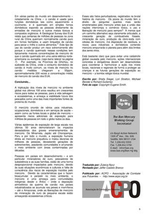 8
Em várias partes do mundo em desenvolvimento –
notadamente na China – o carvão é usado para
funções domésticas tais como aquecimento e
cozimento, e é queimado em simples fornos
domésticos expondo as pessoas diretamente às
emissões de mercúrio e outros metais tóxicos e
compostos orgânicos. A Geological Survey dos EUA
relata que centenas de milhões de pessoas na zona
rural da China queimam normalmente carvão puro
em fornos fechados, e usam briquetes de carvão
para secar o milho e outros alimentos.41
Este tipo de
uso do carvão produz um risco extremamente alto
porque o carvão queimado nessas condições tem
tipicamente maiores concentrações de mercúrio do
que o carvão queimado em uma usina elétrica norte-
americana ou européia (veja barra lateral na página
7). Por exemplo, na Província de Ghizhou, no
sudoeste da China, onde o consumo doméstico de
carvão é muito comum, os níveis de mercúrio no
carvão medidos chegaram a 55ppm,
aproximadamente 200 vezes a concentração média
de mercúrio do carvão dos EUA.
Concluindo...
A triplicação dos níveis de mercúrio no ambiente
global nos últimos 100 anos resultou em crescentes
riscos para todas as pessoas, para a vida selvagem
e ecossistemas, e ameaça a viabilidade futura dos
pescados como uma das mais importantes fontes de
proteína do mundo.
O mercúrio oriundo de vários usos industriais,
ocupacionais, domésticos e em serviços de saúde –
assim como as fontes locais e global de mercúrio –
apresenta riscos adicionais de exposição para
milhões de pessoas em todo o globo todos os dias.
Várias epidemias de exposição de larga escala nos
últimos 50 anos demonstraram os impactos
devastadores dos graves envenenamentos de
mercúrio. De Minamata, Japão até Choropampa,
Peru e por todo o mundo, a exposição humana
direta ao mercúrio prejudicou e matou dezenas de
milhares de pessoas, devastando gerações de
sobreviventes, assolando comunidades e arruinando
o meio ambiente com áreas contaminadas por
décadas.
Pessoas em países em desenvolvimento – e em
particular mineradores de ouro, pescadores de
subsistência e as suas famílias, estão de uma forma
desproporcional impactados pelo mercúrio, devido
às suas situações econômicas e culturais e falta de
consciência dos riscos de exposição trazidos pelo
mercúrio. Devido às características que o fazem
bioacumular e persistir no meio ambiente, o
mercúrio é uma ameaça para comunidades
indígenas desde o Ártico – onde a deposição
atmosférica da queima de carvão nos países
industrializados se acumula nos peixes e mamíferos
– até o Amazonas, onde as liberações de mercúrio
da mineração de ouro de pequena escala estão
ameaçando ecossistemas críticos.
Esses são fatos perturbadores, registrados na brutal
história do mercúrio. Os povos do mundo têm o
direito de perguntar quantos mais serão
envenenados pelo mercúrio antes que a união das
nações interrompa o comércio tóxico, o uso e
liberação de mercúrio para sempre? A menos que
um caminho alternativo seja claramente articulado, a
crescente geração de combustíveis fósseis,
mineração de ouro, produção de cloro-soda com
células de mercúrio, má disposição de resíduos, e
novos usos industriais e domésticos contendo
mercúrio empurrarão o planeta para além dos limites
dos seres vivos.
Está bastante claro que para evitar uma catástrofe
global causada pelo mercúrio, ações internacionais
concretas e obrigatórias devem ser desenvolvidas
para coordenar e harmonizar a ação nos níveis
locais, nacionais e regionais de forma a proteger as
crianças e as futuras gerações da exposição ao
mercúrio – a bomba relógio tóxica mundial.
Escrito por: Shefa Siegel, Lori Stratton, Michael
Bender e Richard Gutierrez.
Foto da capa: Copyright Eugene Smith.
Traduzido por: Zuleica Nycz
Revisado por: Jeffer Castelo Branco
Publicado por: ACPO – Associação de Combate
aos Poluentes – http://www.acpo.org.br
 