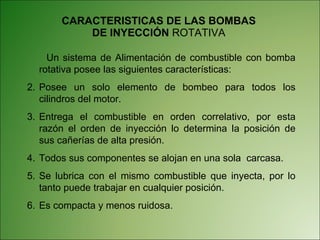 CARACTERISTICAS DE LAS BOMBAS DE INYECCIÓN  ROTATIVA Un sistema de Alimentación de combustible con bomba rotativa posee las siguientes características: Posee un solo elemento de bombeo para todos los cilindros del motor. Entrega el combustible en orden correlativo, por esta razón el orden de inyección lo determina la posición de sus cañerías de alta presión. Todos sus componentes se alojan en una sola  carcasa. Se lubrica con el mismo combustible que inyecta, por lo tanto puede trabajar en cualquier posición. Es compacta y menos ruidosa. 