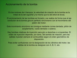 Accionamiento de la bomba En los motores de 4 tiempos, la velocidad de rotación de la bomba es la mitad de la del cigüeñal y la misma que la del árbol de levas. El accionamiento de las bombas es forzado y se realiza de forma que el eje conductor de la bomba gira en perfecto sincronismo con el movimiento del pistón del motor. Este movimiento sincrónico se consigue mediante correa dentada, piñón de acoplamiento, rueda dentada o cadena. Hay bombas rotativas de inyección para giro a derechas o a izquierdas. El orden de inyección depende, por tanto, del sentido de rotación, pero las salidas inyectan siempre el combustible según el orden geométrico de disposición. Para evitar confusiones con la designación de los cilindros del motor, las salidas de la bomba se designan con A, B, C, etc.  