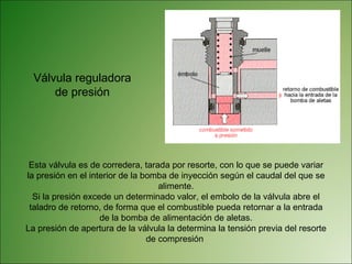 Válvula reguladora de presión Esta válvula es de corredera, tarada por resorte, con lo que se puede variar la presión en el interior de la bomba de inyección según el caudal del que se alimente. Si la presión excede un determinado valor, el embolo de la válvula abre el taladro de retorno, de forma que el combustible pueda retornar a la entrada de la bomba de alimentación de aletas. La presión de apertura de la válvula la determina la tensión previa del resorte de compresión  