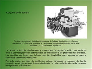 La cabeza, el émbolo, distribuidores y la corredera de regulación están muy ajustados entre sí (por rodaje) que su estanqueidad es total incluso a las presiones mas elevadas.  Las perdidas por fugas son ínfimas pero tan inevitables como necesarias para la lubricación del émbolo distribuidor. Por esta razón, en caso de sustitución deberá cambiarse el conjunto de bomba completo; en ningún caso el émbolo distribuidor, la cabeza distribuidora o la corredera de regulación, por separado  Conjunto de cabeza y émbolo distribuidores: 1.-Cabeza distribuidora; 2.- Embolo distribuidor; 3.- Racor de impulsión; 4.- Válvula de reaspiración (también llamada de impulsión); 5.- Corredera de regulación.  Conjunto de la bomba  