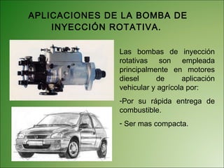 APLICACIONES DE LA BOMBA DE INYECCIÓN ROTATIVA.  Las bombas de inyección rotativas son empleada principalmente en motores diesel de aplicación vehicular y agrícola por: Por su rápida entrega de combustible. Ser mas compacta. 