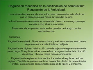 Regulación mecánica de la dosificación de combustible: Regulación de la Velocidad.  Los motores tienden a acelerarse solos, para contrarrestar este efecto se usa un mecanismo que regula la velocidad de giro. La función completa es mantener la velocidad dentro de un rango para que no sean o muy altas o muy bajas. Estas velocidades pueden variar en las paradas de trabajo o en los sobreesfuerzos. Funciones: Regulación en ralentí:  El mecanismo hace que el motor no funcione con un régimen menor al ralentí inferior prefijado. Regulación del régimen máximo: En caso de bajada de régimen máximo de plena carga. El regulador retrae la corredera de regulación hacia la dirección de parada.  El motor recibe menos combustible. Regulación de regímenes intermedios: La realiza el regulador de todo régimen. También se pueden mantener constantes, dentro de determinados limites, los regímenes comprendidos entre el de ralentí y el máximo. 