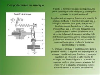 Comportamiento en arranque Cuando la bomba de inyección esta parada, los pesos centrífugos están en reposo, y el manguito regulador en su posición inicial. La palanca de arranque se desplaza a la posición de arranque mediante el muelle de arranque, que la hace girar alrededor de su punto de rotación "0". Simultáneamente, la rotula de la palanca de arranque hace que la corredera de regulación se desplace sobre el émbolo distribuidor en la dirección del caudal de arranque, así el émbolo distribuidor recorre una carrera útil considerable (volumen de alimentación máximo = caudal de arranque) hasta que se produce la limitación determinada por el mando.  Al arrancar se produce el caudal necesario para la puesta en marcha. El régimen mas bajo (régimen de arranque) es suficiente para desplazar el manguito regulador, en oposición al débil muelle de arranque, una distancia igual a a. La palanca de arranque vuelve a girar entonces alrededor del punto "0", y el caudal de arranque se reduce automáticamente al necesario para el ralentí.  