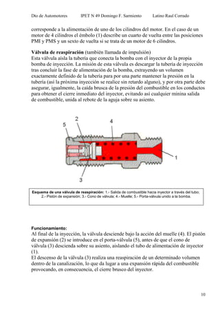 Dto de Automotores IPET N 49 Domingo F. Sarmiento Latino Raul Corrado
10
corresponde a la alimentación de uno de los cilindros del motor. En el caso de un
motor de 4 cilindros el émbolo (1) describe un cuarto de vuelta entre las posiciones
PMI y PMS y un sexto de vuelta si se trata de un motor de 6 cilindros.
Válvula de reaspiración (también llamada de impulsión)
Esta válvula aísla la tubería que conecta la bomba con el inyector de la propia
bomba de inyección. La misión de esta válvula es descargar la tubería de inyección
tras concluir la fase de alimentación de la bomba, extrayendo un volumen
exactamente definido de la tubería para por una parte mantener la presión en la
tubería (así la próxima inyección se realice sin retardo alguno), y por otra parte debe
asegurar, igualmente, la caída brusca de la presión del combustible en los conductos
para obtener el cierre inmediato del inyector, evitando así cualquier minina salida
de combustible, unida al rebote de la aguja sobre su asiento.
Funcionamiento:
Al final de la inyección, la válvula desciende bajo la acción del muelle (4). El pistón
de expansión (2) se introduce en el porta-válvula (5), antes de que el cono de
válvula (3) descienda sobre su asiento, aislando el tubo de alimentación de inyector
(1).
El descenso de la válvula (3) realiza una reaspiración de un determinado volumen
dentro de la canalización, lo que da lugar a una expansión rápida del combustible
provocando, en consecuencia, el cierre brusco del inyector.
Esquema de una válvula de reaspiración: 1.- Salida de combustible hacia inyector a través del tubo;
2.- Pistón de expansión; 3.- Cono de válvula; 4.- Muelle; 5.- Porta-válvula unido a la bomba.
 