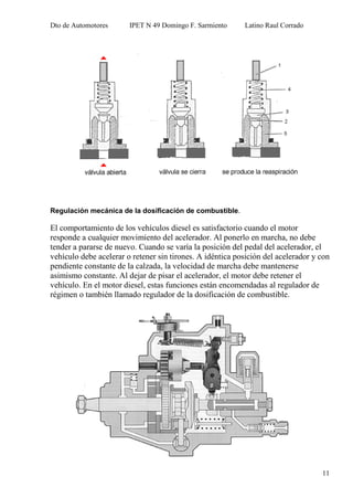 Dto de Automotores IPET N 49 Domingo F. Sarmiento Latino Raul Corrado
11
Regulación mecánica de la dosificación de combustible.
El comportamiento de los vehículos diesel es satisfactorio cuando el motor
responde a cualquier movimiento del acelerador. Al ponerlo en marcha, no debe
tender a pararse de nuevo. Cuando se varía la posición del pedal del acelerador, el
vehículo debe acelerar o retener sin tirones. A idéntica posición del acelerador y con
pendiente constante de la calzada, la velocidad de marcha debe mantenerse
asimismo constante. Al dejar de pisar el acelerador, el motor debe retener el
vehículo. En el motor diesel, estas funciones están encomendadas al regulador de
régimen o también llamado regulador de la dosificación de combustible.
 