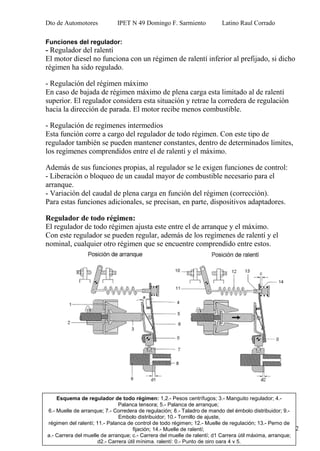 Dto de Automotores IPET N 49 Domingo F. Sarmiento Latino Raul Corrado
12
Funciones del regulador:
- Regulador del ralentí
El motor diesel no funciona con un régimen de ralentí inferior al prefijado, si dicho
régimen ha sido regulado.
- Regulación del régimen máximo
En caso de bajada de régimen máximo de plena carga esta limitado al de ralentí
superior. El regulador considera esta situación y retrae la corredera de regulación
hacia la dirección de parada. El motor recibe menos combustible.
- Regulación de regímenes intermedios
Esta función corre a cargo del regulador de todo régimen. Con este tipo de
regulador también se pueden mantener constantes, dentro de determinados limites,
los regímenes comprendidos entre el de ralentí y el máximo.
Además de sus funciones propias, al regulador se le exigen funciones de control:
- Liberación o bloqueo de un caudal mayor de combustible necesario para el
arranque.
- Variación del caudal de plena carga en función del régimen (corrección).
Para estas funciones adicionales, se precisan, en parte, dispositivos adaptadores.
Regulador de todo régimen:
El regulador de todo régimen ajusta este entre el de arranque y el máximo.
Con este regulador se pueden regular, además de los regímenes de ralentí y el
nominal, cualquier otro régimen que se encuentre comprendido entre estos.
Esquema de regulador de todo régimen: 1,2.- Pesos centrífugos; 3.- Manguito regulador; 4.-
Palanca tensora; 5.- Palanca de arranque;
6.- Muelle de arranque; 7.- Corredera de regulación; 8.- Taladro de mando del émbolo distribuidor; 9.-
Embolo distribuidor; 10.- Tornillo de ajuste,
régimen del ralentí; 11.- Palanca de control de todo régimen; 12.- Muelle de regulación; 13.- Perno de
fijación; 14.- Muelle de ralentí;
a.- Carrera del muelle de arranque; c.- Carrera del muelle de ralentí; d1 Carrera útil máxima, arranque;
d2.- Carrera útil mínima, ralentí; 0.- Punto de giro para 4 y 5.
 