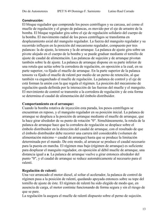 Dto de Automotores IPET N 49 Domingo F. Sarmiento Latino Raul Corrado
13
Construcción:
El bloque regulador que comprende los pesos centrífugos y su carcasa, así como el
muelle de regulación y el grupo de palancas, es movido por el eje de arrastre de la
bomba. El bloque regulador gira sobre el eje de regulación solidario del cuerpo de
la bomba. El movimiento radial de los pesos centrífugos se transforma en
desplazamiento axial del manguito regulador. La fuerza del manguito regulador y su
recorrido influyen en la posición del mecanismo regulador, compuesto por tres
palancas: la de ajuste, la tensora y la de arranque. La palanca de ajuste gira sobre un
pivote alojado en el cuerpo de la bomba y se puede graduar mediante el tornillo de
ajuste de caudal de alimentación. Las palancas de sujeción y de arranque pivotan
también sobre la de ajuste. La palanca de arranque dispone en su parte inferior de
una rotula que actúa sobre la corredera de regulación, en oposición a la cual, en su
parte superior, va fijado el muelle de arranque. En la parte superior de la palanca
tensora va fijado el muelle de ralentí por medio de un perno de retención, al que
también va enganchado el muelle de regulación. La palanca de control y el eje de
está forman la unión con la que regula el régimen. La posición del mecanismo de
regulación queda definida por la interacción de las fuerzas del muelle y el manguito.
El movimiento de control se transmite a la corredera de regulación y de esta forma
se determina el caudal de alimentación del émbolo distribuidor.
Comportamiento en el arranque:
Cuando la bomba rotativa de inyección esta parada, los pesos centrífugos se
encuentran en reposo, y el manguito regulador en su posición inicial. La palanca de
arranque se desplaza a la posición de arranque mediante el muelle de arranque, que
la hace girar alrededor de su punto de rotación "0". Simultáneamente, la rotula de la
palanca de arranque hace que la corredera de regulación se desplace sobre el
émbolo distribuidor en la dirección del caudal de arranque, con el resultado de que
el émbolo distribuidor debe recorrer una carrera útil considerable (volumen de
alimentación máximo = caudal de arranque) hasta que se produce la limitación
determinada por el mando. De este modo, al arrancar se produce el caudal necesario
para la puesta en marcha. El régimen mas bajo (régimen de arranque) es suficiente
para desplazar el manguito regulador, en oposición al débil muelle de arranque, una
distancia igual a a. La palanca de arranque vuelve a girar entonces alrededor del
punto "0", y el caudal de arranque se reduce automáticamente al necesario para el
ralentí.
Regulación de ralentí:
Una vez arrancado el motor diesel, al soltar el acelerador, la palanca de control de
régimen pasa a la posición de ralentí, quedando apoyada entonces sobre su tope del
tornillo de ajuste de éste. El régimen de ralentí ha sido elegido de modo que, en
ausencia de carga, el motor continúe funcionando de forma segura y sin el riesgo de
que se pare.
La regulación la asegura el muelle de ralentí dispuesto sobre el perno de sujeción.
 