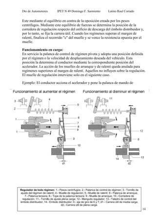 Dto de Automotores IPET N 49 Domingo F. Sarmiento Latino Raul Corrado
14
Regulador de todo régimen: 1.- Pesos centrífugos; 2.- Palanca de control de régimen; 3.- Tornillo de
ajuste del régimen de ralentí; 4.- Muelle de regulación; 5.- Muelle de ralentí; 6.- Palanca de arranque;
7.- Palanca tensora; 8.- Tope de la palanca tensora; 9.- Muelle de arranque; 10.- Corredera de
regulación; 11.- Tornillo de ajuste plena carga; 12.- Manguito regulador; 13.- Taladro de control del
émbolo distribuidor; 14.- Embolo distribuidor; 0.- eje de giro de 6 y 7; d1.- Carrera útil de media carga;
d2.- Carrera útil de plena carga.
Este mediante el equilibrio en contra de la oposición creada por los pesos
centrífugos. Mediante este equilibrio de fuerzas se determina la posición de la
corredera de regulación respecto del orificio de descarga del émbolo distribuidor y,
por lo tanto, se fija la carrera útil. Cuando los regímenes superan el margen de
ralentí, finaliza el recorrido "c" del muelle y se vence la resistencia opuesta por el
muelle.
Funcionamiento en carga:
En servicio la palanca de control de régimen pivota y adopta una posición definida
por el régimen o la velocidad de desplazamiento deseada del vehículo. Esta
posición la determina el conductor mediante la correspondiente posición del
acelerador. La acción de los muelles de arranque y de ralentí queda anulada para
regímenes superiores al margen de ralentí. Aquellos no influyen sobre la regulación.
El muelle de regulación interviene solo en el siguiente caso.
Ejemplo: El conductor acciona el acelerador y pone la palanca de mando de
 