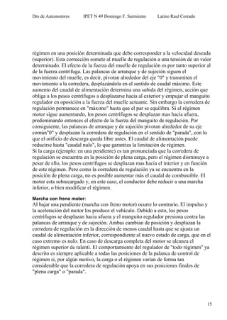 Dto de Automotores IPET N 49 Domingo F. Sarmiento Latino Raul Corrado
15
régimen en una posición determinada que debe corresponder a la velocidad deseada
(superior). Esta corrección somete al muelle de regulación a una tensión de un valor
determinado. El efecto de la fuerza del muelle de regulación es por tanto superior al
de la fuerza centrifuga. Las palancas de arranque y de sujeción siguen el
movimiento del muelle, es decir, pivotan alrededor del eje "0" y transmiten el
movimiento a la corredera, desplazándola en el sentido de caudal máximo. Este
aumento del caudal de alimentación determina una subida del régimen, acción que
obliga a los pesos centrífugos a desplazarse hacia al exterior y empujar el manguito
regulador en oposición a la fuerza del muelle actuante. Sin embargo la corredera de
regulación permanece en "máximo" hasta que el par se equilibra. Si el régimen
motor sigue aumentando, los pesos centrífugos se desplazan mas hacia afuera,
predominando entonces el efecto de la fuerza del manguito de regulación. Por
consiguiente, las palancas de arranque y de sujeción pivotan alrededor de su eje
común"0" y desplazan la corredera de regulación en el sentido de "parada", con lo
que el orificio de descarga queda libre antes. El caudal de alimentación puede
reducirse hasta "caudal nulo", lo que garantiza la limitación de régimen.
Si la carga (ejemplo: en una pendiente) es tan pronunciada que la corredera de
regulación se encuentra en la posición de plena carga, pero el régimen disminuye a
pesar de ello, los pesos centrífugos se desplazan mas hacia el interior y en función
de este régimen. Pero como la corredera de regulación ya se encuentra en la
posición de plena carga, no es posible aumentar más el caudal de combustible. El
motor esta sobrecargado y, en este caso, el conductor debe reducir a una marcha
inferior, o bien modificar el régimen.
Marcha con freno motor:
Al bajar una pendiente (marcha con freno motor) ocurre lo contrario. El impulso y
la aceleración del motor los produce el vehículo. Debido a esto, los pesos
centrífugos se desplazan hacia afuera y el manguito regulador presiona contra las
palancas de arranque y de sujeción. Ambas cambian de posición y desplazan la
corredera de regulación en la dirección de menos caudal hasta que se ajusta un
caudal de alimentación inferior, correspondiente al nuevo estado de carga, que en el
caso extremo es nulo. En caso de descarga completa del motor se alcanza el
régimen superior de ralentí. El comportamiento del regulador de "todo régimen" ya
descrito es siempre aplicable a todas las posiciones de la palanca de control de
régimen si, por algún motivo, la carga o el régimen varían de forma tan
considerable que la corredera de regulación apoya en sus posiciones finales de
"plena carga" o "parada".
 