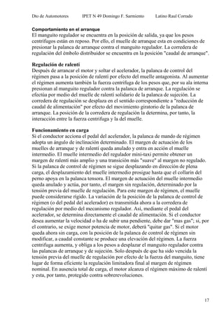 Dto de Automotores IPET N 49 Domingo F. Sarmiento Latino Raul Corrado
17
Comportamiento en el arranque
El manguito regulador se encuentra en la posición de salida, ya que los pesos
centrífugos están en reposo. Por ello, el muelle de arranque esta en condiciones de
presionar la palanca de arranque contra el manguito regulador. La corredera de
regulación del émbolo distribuidor se encuentra en la posición "caudal de arranque".
Regulación de ralentí
Después de arrancar el motor y soltar el acelerador, la palanca de control del
régimen pasa a la posición de ralentí por efecto del muelle antagonista. Al aumentar
el régimen aumenta también la fuerza centrifuga de los pesos que, por su ala interna
presionan al manguito regulador contra la palanca de arranque. La regulación se
efectúa por medio del muelle de ralentí solidario de la palanca de sujeción. La
corredera de regulación se desplaza en el sentido correspondiente a "reducción de
caudal de alimentación" por efecto del movimiento giratorio de la palanca de
arranque. La posición de la corredera de regulación la determina, por tanto, la
interacción entre la fuerza centrifuga y la del muelle.
Funcionamiento en carga
Si el conductor acciona el pedal del acelerador, la palanca de mando de régimen
adopta un ángulo de inclinación determinado. El margen de actuación de los
muelles de arranque y de ralentí queda anulado y entra en acción el muelle
intermedio. El muelle intermedio del regulador mini-taxi permite obtener un
margen de ralentí más amplio y una transición más "suave" al margen no regulado.
Si la palanca de control de régimen se sigue desplazando en dirección de plena
carga, el desplazamiento del muelle intermedio prosigue hasta que el collarín del
perno apoya en la palanca tensora. El margen de actuación del muelle intermedio
queda anulado y actúa, por tanto, el margen sin regulación, determinado por la
tensión previa del muelle de regulación. Para este margen de régimen, el muelle
puede considerarse rígido. La variación de la posición de la palanca de control de
régimen (o del pedal del acelerador) es transmitida ahora a la corredera de
regulación por medio del mecanismo regulador. Así, mediante el pedal del
acelerador, se determina directamente el caudal de alimentación. Si el conductor
desea aumentar la velocidad o ha de subir una pendiente, debe dar "mas gas"; si, por
el contrario, se exige menor potencia de motor, deberá "quitar gas". Si el motor
queda ahora sin carga, con la posición de la palanca de control de régimen sin
modificar, a caudal constante se produce una elevación del régimen. La fuerza
centrifuga aumenta, y obliga a los pesos a desplazar el manguito regulador contra
las palancas de arranque y de sujeción. Solo después de que ha sido vencida la
tensión previa del muelle de regulación por efecto de la fuerza del manguito, tiene
lugar de forma eficiente la regulación limitadora final al margen de régimen
nominal. En ausencia total de carga, el motor alcanza el régimen máximo de ralentí
y esta, por tanto, protegido contra sobrerevoluciones.
 