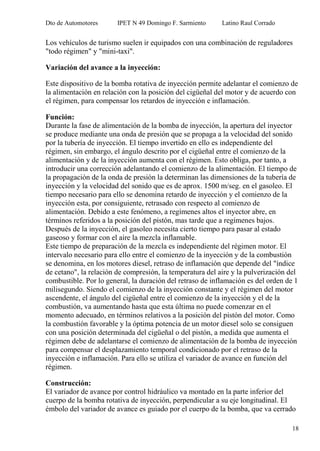 Dto de Automotores IPET N 49 Domingo F. Sarmiento Latino Raul Corrado
18
Los vehículos de turismo suelen ir equipados con una combinación de reguladores
"todo régimen" y "mini-taxi".
Variación del avance a la inyección:
Este dispositivo de la bomba rotativa de inyección permite adelantar el comienzo de
la alimentación en relación con la posición del cigüeñal del motor y de acuerdo con
el régimen, para compensar los retardos de inyección e inflamación.
Función:
Durante la fase de alimentación de la bomba de inyección, la apertura del inyector
se produce mediante una onda de presión que se propaga a la velocidad del sonido
por la tubería de inyección. El tiempo invertido en ello es independiente del
régimen, sin embargo, el ángulo descrito por el cigüeñal entre el comienzo de la
alimentación y de la inyección aumenta con el régimen. Esto obliga, por tanto, a
introducir una corrección adelantando el comienzo de la alimentación. El tiempo de
la propagación de la onda de presión la determinan las dimensiones de la tubería de
inyección y la velocidad del sonido que es de aprox. 1500 m/seg. en el gasoleo. El
tiempo necesario para ello se denomina retardo de inyección y el comienzo de la
inyección esta, por consiguiente, retrasado con respecto al comienzo de
alimentación. Debido a este fenómeno, a regímenes altos el inyector abre, en
términos referidos a la posición del pistón, mas tarde que a regímenes bajos.
Después de la inyección, el gasoleo necesita cierto tiempo para pasar al estado
gaseoso y formar con el aire la mezcla inflamable.
Este tiempo de preparación de la mezcla es independiente del régimen motor. El
intervalo necesario para ello entre el comienzo de la inyección y de la combustión
se denomina, en los motores diesel, retraso de inflamación que depende del "índice
de cetano", la relación de compresión, la temperatura del aire y la pulverización del
combustible. Por lo general, la duración del retraso de inflamación es del orden de 1
milisegundo. Siendo el comienzo de la inyección constante y el régimen del motor
ascendente, el ángulo del cigüeñal entre el comienzo de la inyección y el de la
combustión, va aumentando hasta que esta última no puede comenzar en el
momento adecuado, en términos relativos a la posición del pistón del motor. Como
la combustión favorable y la óptima potencia de un motor diesel solo se consiguen
con una posición determinada del cigüeñal o del pistón, a medida que aumenta el
régimen debe de adelantarse el comienzo de alimentación de la bomba de inyección
para compensar el desplazamiento temporal condicionado por el retraso de la
inyección e inflamación. Para ello se utiliza el variador de avance en función del
régimen.
Construcción:
El variador de avance por control hidráulico va montado en la parte inferior del
cuerpo de la bomba rotativa de inyección, perpendicular a su eje longitudinal. El
émbolo del variador de avance es guiado por el cuerpo de la bomba, que va cerrado
 
