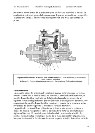 Dto de Automotores IPET N 49 Domingo F. Sarmiento Latino Raul Corrado
19
por tapas a ambos lados. En el embolo hay un orificio que posibilita la entrada de
combustible, mientras que en lado contrario va dispuesto un muelle de compresión.
El embolo va unido al anillo de rodillos mediante un una pieza deslizante y un
perno.
Funcionamiento
La posición inicial del embolo del variador de avance en la bomba de inyección
rotativa la mantiene el muelle tarado del variador. Durante el funcionamiento, la
presión de combustible en el interior de la bomba la regula, en proporción al
régimen, la válvula reguladora de presión junto con el estrangulador de rebose. Por
consiguiente la presión de combustible creada en el interior de la bomba se aplica
por el lado del émbolo opuesto al muelle del variador de avance.
La presión del combustible en el interior de la bomba solo vence la resistencia
inicial del muelle y desplaza el émbolo del variador a partir de un determinado
régimen (300 rpm). El movimiento axial del embolo se transmite al anillo de
rodillos montado sobre cojinete por medio de la pieza deslizante y el perno. Esto
hace que la disposición del disco de levas con respecto al anillo de rodillos varié de
Disposición del variador de avance en la bomba rotativa: 1.- Anillo de rodillos; 2.- Rodillos del
anillo; 3.- Pieza deslizante;
4.- Perno; 5.- Embolo del variador de avance; 6.- Disco de levas; 7.- Embolo distribuidor.
 