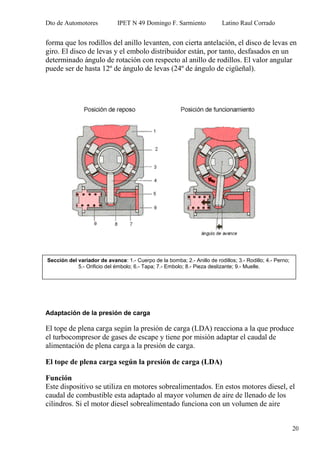 Dto de Automotores IPET N 49 Domingo F. Sarmiento Latino Raul Corrado
20
forma que los rodillos del anillo levanten, con cierta antelación, el disco de levas en
giro. El disco de levas y el embolo distribuidor están, por tanto, desfasados en un
determinado ángulo de rotación con respecto al anillo de rodillos. El valor angular
puede ser de hasta 12º de ángulo de levas (24º de ángulo de cigüeñal).
Adaptación de la presión de carga
El tope de plena carga según la presión de carga (LDA) reacciona a la que produce
el turbocompresor de gases de escape y tiene por misión adaptar el caudal de
alimentación de plena carga a la presión de carga.
El tope de plena carga según la presión de carga (LDA)
Función
Este dispositivo se utiliza en motores sobrealimentados. En estos motores diesel, el
caudal de combustible esta adaptado al mayor volumen de aire de llenado de los
cilindros. Si el motor diesel sobrealimentado funciona con un volumen de aire
Sección del variador de avance: 1.- Cuerpo de la bomba; 2.- Anillo de rodillos; 3.- Rodillo; 4.- Perno;
5.- Orificio del émbolo; 6.- Tapa; 7.- Embolo; 8.- Pieza deslizante; 9.- Muelle.
 
