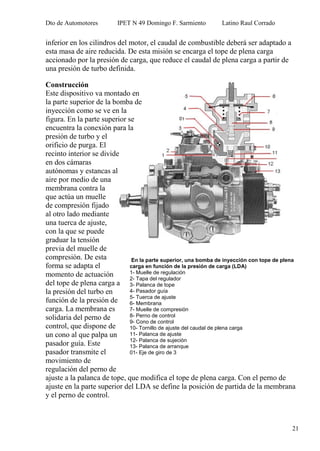Dto de Automotores IPET N 49 Domingo F. Sarmiento Latino Raul Corrado
21
inferior en los cilindros del motor, el caudal de combustible deberá ser adaptado a
esta masa de aire reducida. De esta misión se encarga el tope de plena carga
accionado por la presión de carga, que reduce el caudal de plena carga a partir de
una presión de turbo definida.
Construcción
Este dispositivo va montado en
la parte superior de la bomba de
inyección como se ve en la
figura. En la parte superior se
encuentra la conexión para la
presión de turbo y el
orificio de purga. El
recinto interior se divide
en dos cámaras
autónomas y estancas al
aire por medio de una
membrana contra la
que actúa un muelle
de compresión fijado
al otro lado mediante
una tuerca de ajuste,
con la que se puede
graduar la tensión
previa del muelle de
compresión. De esta
forma se adapta el
momento de actuación
del tope de plena carga a
la presión del turbo en
función de la presión de
carga. La membrana es
solidaria del perno de
control, que dispone de
un cono al que palpa un
pasador guía. Este
pasador transmite el
movimiento de
regulación del perno de
ajuste a la palanca de tope, que modifica el tope de plena carga. Con el perno de
ajuste en la parte superior del LDA se define la posición de partida de la membrana
y el perno de control.
En la parte superior, una bomba de inyección con tope de plena
carga en función de la presión de carga (LDA)
1- Muelle de regulación
2- Tapa del regulador
3- Palanca de tope
4- Pasador guía
5- Tuerca de ajuste
6- Membrana
7- Muelle de compresión
8- Perno de control
9- Cono de control
10- Tornillo de ajuste del caudal de plena carga
11- Palanca de ajuste
12- Palanca de sujeción
13- Palanca de arranque
01- Eje de giro de 3
 