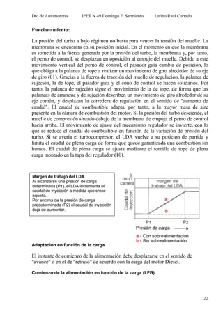 Dto de Automotores IPET N 49 Domingo F. Sarmiento Latino Raul Corrado
22
Funcionamiento:
La presión del turbo a bajo régimen no basta para vencer la tensión del muelle. La
membrana se encuentra en su posición inicial. En el momento en que la membrana
es sometida a la fuerza generada por la presión del turbo, la membrana y, por tanto,
el perno de control, se desplazan en oposición al empuje del muelle. Debido a este
movimiento vertical del perno de control, el pasador guía cambia de posición, lo
que obliga a la palanca de tope a realizar un movimiento de giro alrededor de su eje
de giro (01). Gracias a la fuerza de tracción del muelle de regulación, la palanca de
sujeción, la de tope, el pasador guía y el cono de control se hacen solidarios. Por
tanto, la palanca de sujeción sigue el movimiento de la de tope, de forma que las
palancas de arranque y de sujeción describen un movimiento de giro alrededor de su
eje común, y desplazan la corredera de regulación en el sentido de "aumento de
caudal". El caudal de combustible adapta, por tanto, a la mayor masa de aire
presente en la cámara de combustión del motor. Si la presión del turbo desciende, el
muelle de compresión situado debajo de la membrana de empuja el perno de control
hacia arriba. El movimiento de ajuste del mecanismo regulador se invierte, con lo
que se reduce el caudal de combustible en función de la variación de presión del
turbo. Si se avería el turbocompresor, el LDA vuelve a su posición de partida y
limita el caudal de plena carga de forma que quede garantizada una combustión sin
humos. El caudal de plena carga se ajusta mediante el tornillo de tope de plena
carga montado en la tapa del regulador (10).
Adaptación en función de la carga
El instante de comienzo de la alimentación debe desplazarse en el sentido de
"avance" o en el de "retraso" de acuerdo con la carga del motor Diesel.
Comienzo de la alimentación en función de la carga (LFB)
Margen de trabajo del LDA.
Al alcanzarse una presión de carga
determinada (P1), el LDA incrementa el
caudal de inyección a medida que crece
aquella.
Por encima de la presión de carga
predeterminada (P2) el caudal de inyección
deja de aumentar.
 