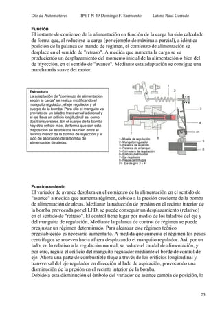 Dto de Automotores IPET N 49 Domingo F. Sarmiento Latino Raul Corrado
23
Función
El instante de comienzo de la alimentación en función de la carga ha sido calculado
de forma que, al reducirse la carga (por ejemplo de máxima a parcial), a idéntica
posición de la palanca de mando de régimen, el comienzo de alimentación se
desplace en el sentido de "retraso". A medida que aumenta la carga se va
produciendo un desplazamiento del momento inicial de la alimentación o bien del
de inyección, en el sentido de "avance". Mediante esta adaptación se consigue una
marcha más suave del motor.
Funcionamiento
El variador de avance desplaza en el comienzo de la alimentación en el sentido de
"avance" a medida que aumenta régimen, debido a la presión creciente de la bomba
de alimentación de aletas. Mediante la reducción de presión en el recinto interior de
la bomba provocada por el LFD, se puede conseguir un desplazamiento (relativo)
en el sentido de "retraso". El control tiene lugar por medio de los taladros del eje y
del manguito de regulación. Mediante la palanca de control de régimen se puede
preajustar un régimen determinado. Para alcanzar este régimen teórico
preestablecido es necesario aumentarlo. A medida que aumenta el régimen los pesos
centrífugos se mueven hacia afuera desplazando el manguito regulador. Así, por un
lado, en lo relativo a la regulación normal, se reduce el caudal de alimentación, y
por otro, regula el orificio del manguito regulador mediante el borde de control de
eje. Ahora una parte de combustible fluye a través de los orificios longitudinal y
transversal del eje regulador en dirección al lado de aspiración, provocando una
disminución de la presión en el recinto interior de la bomba.
Debido a esta disminución el émbolo del variador de avance cambia de posición, lo
Estructura
La adaptación de "comienzo de alimentación
según la carga" se realiza modificando el
manguito regulador, el eje regulador y el
cuerpo de la bomba. Para ello el manguito va
provisto de un taladro transversal adicional y
el eje lleva un orificio longitudinal así como
dos transversales. En el cuerpo de la bomba
hay otro orificio más, de forma que con esta
disposición se establezca la unión entre el
recinto interior de la bomba de inyección y el
lado de aspiración de la bomba de
alimentación de aletas.
 