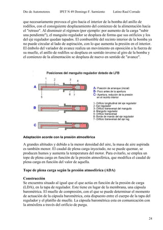 Dto de Automotores IPET N 49 Domingo F. Sarmiento Latino Raul Corrado
24
que necesariamente provoca el giro hacia el interior de la bomba del anillo de
rodillos, con el consiguiente desplazamiento del comienzo de la alimentación hacia
el "retraso". Al disminuir el régimen (por ejemplo: por aumento de la carga "subir
una pendiente"), el manguito regulador se desplaza de forma que sus orificios y los
del eje regulador quedan tapados. El combustible del recinto interior de la bomba ya
no puede circular al lado de aspiración, con lo que aumenta la presión en el interior.
El émbolo del variador de avance realiza un movimiento en oposición a la fuerza de
su muelle, el anillo de rodillos se desplaza en sentido inverso al giro de la bomba y
el comienzo de la alimentación se desplaza de nuevo en sentido de "avance".
Adaptación acorde con la presión atmosférica
A grandes altitudes y debido a la menor densidad del aire, la masa de aire aspirada
es también menor. El caudal de plena carga inyectado, no se puede quemar, se
producen humos y aumenta la temperatura del motor. Para evitarlo, se emplea un
tope de plena carga en función de la presión atmosférica, que modifica el caudal de
plena carga en función del valor de aquella.
Tope de plena carga según la presión atmosférica (ADA)
Construcción
Se encuentra situado al igual que el que actúa en función de la presión de carga
(LDA), en la tapa de regulador. Este tiene en lugar de la membrana, una cápsula
barométrica. El muelle de compresión, con el que se puede determinar el momento
de actuación de la cápsula barométrica, esta dispuesto entre el cuerpo de la tapa del
regulador y el platillo de muelle. La cápsula barométrica esta en comunicación con
la atmósfera a través del orificio de purga.
 