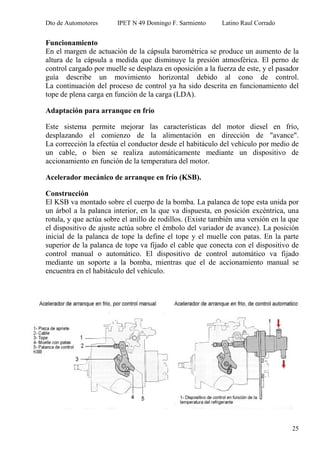 Dto de Automotores IPET N 49 Domingo F. Sarmiento Latino Raul Corrado
25
Funcionamiento
En el margen de actuación de la cápsula barométrica se produce un aumento de la
altura de la cápsula a medida que disminuye la presión atmosférica. El perno de
control cargado por muelle se desplaza en oposición a la fuerza de este, y el pasador
guía describe un movimiento horizontal debido al cono de control.
La continuación del proceso de control ya ha sido descrita en funcionamiento del
tope de plena carga en función de la carga (LDA).
Adaptación para arranque en frío
Este sistema permite mejorar las características del motor diesel en frío,
desplazando el comienzo de la alimentación en dirección de "avance".
La corrección la efectúa el conductor desde el habitáculo del vehículo por medio de
un cable, o bien se realiza automáticamente mediante un dispositivo de
accionamiento en función de la temperatura del motor.
Acelerador mecánico de arranque en frío (KSB).
Construcción
El KSB va montado sobre el cuerpo de la bomba. La palanca de tope esta unida por
un árbol a la palanca interior, en la que va dispuesta, en posición excéntrica, una
rotula, y que actúa sobre el anillo de rodillos. (Existe también una versión en la que
el dispositivo de ajuste actúa sobre el émbolo del variador de avance). La posición
inicial de la palanca de tope la define el tope y el muelle con patas. En la parte
superior de la palanca de tope va fijado el cable que conecta con el dispositivo de
control manual o automático. El dispositivo de control automático va fijado
mediante un soporte a la bomba, mientras que el de accionamiento manual se
encuentra en el habitáculo del vehículo.
 