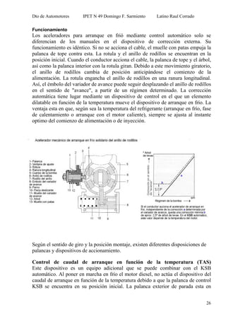 Dto de Automotores IPET N 49 Domingo F. Sarmiento Latino Raul Corrado
26
Funcionamiento
Los aceleradores para arranque en frió mediante control automático solo se
diferencian de los manuales en el dispositivo de corrección externa. Su
funcionamiento es idéntico. Si no se acciona el cable, el muelle con patas empuja la
palanca de tope contra esta. La rotula y el anillo de rodillos se encuentran en la
posición inicial. Cuando el conductor acciona el cable, la palanca de tope y el árbol,
así como la palanca interior con la rotula giran. Debido a este movimiento giratorio,
el anillo de rodillos cambia de posición anticipándose el comienzo de la
alimentación. La rotula engancha el anillo de rodillos en una ranura longitudinal.
Así, el émbolo del variador de avance puede seguir desplazando el anillo de rodillos
en el sentido de "avance", a partir de un régimen determinado. La corrección
automática tiene lugar mediante un dispositivo de control en el que un elemento
dilatable en función de la temperatura mueve el dispositivo de arranque en frío. La
ventaja esta en que, según sea la temperatura del refrigerante (arranque en frío, fase
de calentamiento o arranque con el motor caliente), siempre se ajusta al instante
optimo del comienzo de alimentación o de inyección.
Según el sentido de giro y la posición montaje, existen diferentes disposiciones de
palancas y dispositivos de accionamiento.
Control de caudal de arranque en función de la temperatura (TAS)
Este dispositivo es un equipo adicional que se puede combinar con el KSB
automático. Al poner en marcha en frío el motor diesel, no actúa el dispositivo del
caudal de arranque en función de la temperatura debido a que la palanca de control
KSB se encuentra en su posición inicial. La palanca exterior de parada esta en
 