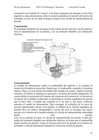 Dto de Automotores IPET N 49 Domingo F. Sarmiento Latino Raul Corrado
28
corrección en el sentido de "avance" a los bajos regímenes de arranque en frío Para
lograrlo se actúa directamente sobre el control automático de presión del interior de
la bomba, a través de un canal en bypass situado en la válvula de mantenimiento de
presión.
Construcción
El acelerador hidráulico de arranque en frío consta de dos válvulas, una de control y
otra de mantenimiento de la presión, y de un elemento dilatable con calefacción
eléctrica.
Funcionamiento
La bomba de alimentación aspira el combustible del depósito y lo conduce al
interior de la bomba de inyección. Desde aquí, el combustible, sometido a la presión
interior, llega a la cara frontal del émbolo del variador de avance. Según la presión
existente, el émbolo se desplaza en oposición a la fuerza del muelle antagonista. Su
carrera define la corrección del instante del comienzo de la inyección. La presión en
el interior de la bomba la determina la determina la válvula reguladora de presión
que la hace subir a medida que aumenta el nº de rpm y, por tanto, conforme
aumenta el caudal de alimentación. Para conseguir la evolución de la curva de
presión representada a trazos en la gráfica, el émbolo de la válvula reguladora de
presión lleva un orificio estrangulador a través del cual se consigue una mayor
presión en el interior de la bomba mientras la válvula de mantenimiento intercalada
detrás, esta cerrada.
Una vez en marcha el motor, la válvula de mantenimiento de presión se abre por
medio del elemento dilatable con calefacción eléctrica, de forma que el combustible
puede circular sin presión. Luego el descenso del nivel de presión en el interior de
la bomba se efectúa únicamente mediante la válvula de control de presión.
 