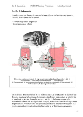 Dto de Automotores IPET N 49 Domingo F. Sarmiento Latino Raul Corrado
4
Sección de baja presión
Los elementos que forman la parte de baja presión en las bombas rotativas son:
- bomba de alimentación de paletas.
- Válvula reguladora de presión.
- Estrangulador de rebose.
En el circuito de alimentación de los motores diesel, el combustible es aspirado del
depósito mediante la bomba de alimentación de aletas y transportado al interior de
la bomba de inyección. Para obtener en el interior de la bomba una presión
determinada en función del régimen (nº de rpm), se necesita una válvula reguladora
de presión que permita ajustar una presión definida a un determinado régimen. La
presión aumenta proporcionalmente al aumentar el nº de rpm, es decir, cuanto
Elementos que forman la parte de baja presión de una bomba de inyección: 1.- Eje de
accionamiento; 2.- Válvula reguladora de presión; 3.- Anillo de apoyo;
4.- Rueda dentada de accionamiento del regulador de caudal de combustible; 5.- Garra del eje; 6.-
Anillo excéntrico; 7.- Estrangulador de rebose
 