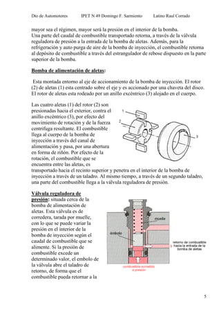 Dto de Automotores IPET N 49 Domingo F. Sarmiento Latino Raul Corrado
5
mayor sea el régimen, mayor será la presión en el interior de la bomba.
Una parte del caudal de combustible transportado retorna, a través de la válvula
reguladora de presión a la entrada de la bomba de aletas. Además, para la
refrigeración y auto purga de aire de la bomba de inyección, el combustible retorna
al depósito de combustible a través del estrangulador de rebose dispuesto en la parte
superior de la bomba.
Bomba de alimentación de aletas:
Esta montada entorno al eje de accionamiento de la bomba de inyección. El rotor
(2) de aletas (1) esta centrado sobre el eje y es accionado por una chaveta del disco.
El rotor de aletas esta rodeado por un anillo excéntrico (3) alojado en el cuerpo.
Las cuatro aletas (1) del rotor (2) son
presionadas hacia el exterior, contra el
anillo excéntrico (3), por efecto del
movimiento de rotación y de la fuerza
centrifuga resultante. El combustible
llega al cuerpo de la bomba de
inyección a través del canal de
alimentación y pasa, por una abertura
en forma de riñón. Por efecto de la
rotación, el combustible que se
encuentra entre las aletas, es
transportado hacia el recinto superior y penetra en el interior de la bomba de
inyección a través de un taladro. Al mismo tiempo, a través de un segundo taladro,
una parte del combustible llega a la válvula reguladora de presión.
Válvula reguladora de
presión: situada cerca de la
bomba de alimentación de
aletas. Esta válvula es de
corredera, tarada por muelle,
con lo que se puede variar la
presión en el interior de la
bomba de inyección según el
caudal de combustible que se
alimente. Si la presión de
combustible excede un
determinado valor, el embolo de
la válvula abre el taladro de
retorno, de forma que el
combustible pueda retornar a la
 