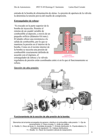 Dto de Automotores IPET N 49 Domingo F. Sarmiento Latino Raul Corrado
6
Elementos de la bomba encargados de generar y distribuir el combustible a alta presión: 1.- Eje de
accionamiento; 2.- Disco cruceta; 3.- Anillo de rodillos;
4.- Rodillo; 5.- Disco de levas; 6.- Arandelas de ajuste; 7.- Embolo distribuidor; 8.- Puente elástico; 9.-
Corredera de regulación; 10.- Cabeza distribuidora;
11.- Muelle; 12.- Racor de impulsión (válvula de reaspiración).
entrada de la bomba de alimentación de aletas. La presión de apertura de la válvula
la determina la tensión previa del muelle de compresión.
Estrangulador de rebose:
Va roscado en la parte superior de la
bomba de inyección. Permite el
retorno de un caudal variable de
combustible al deposito, a través de un
pequeño orificio (diámetro 0.6 mm.).
El taladro ofrece una resistencia a la
salida de combustible, por lo que se
mantiene la presión en el interior de la
bomba. Como en el recinto interior de
la bomba se necesita una presión de
combustible exactamente definida de
acuerdo con el régimen, el
estrangulador de rebose y la válvula
reguladora de presión están coordinados entre si en lo que al funcionamiento se
refiere.
Sección de alta presión:
Funcionamiento de la sección de alta presión de la bomba:
 