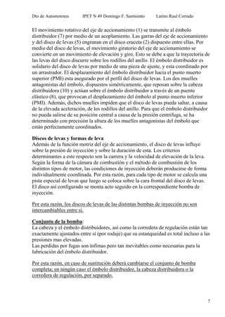 Dto de Automotores IPET N 49 Domingo F. Sarmiento Latino Raul Corrado
7
El movimiento rotativo del eje de accionamiento (1) se transmite al émbolo
distribuidor (7) por medio de un acoplamiento. Las garras del eje de accionamiento
y del disco de levas (5) engranan en el disco cruceta (2) dispuesto entre ellas. Por
medio del disco de levas, el movimiento giratorio del eje de accionamiento se
convierte en un movimiento de elevación y giro. Esto se debe a que la trayectoria de
las levas del disco discurre sobre los rodillos del anillo. El émbolo distribuidor es
solidario del disco de levas por medio de una pieza de ajuste, y esta coordinado por
un arrastrador. El desplazamiento del émbolo distribuidor hacia el punto muerto
superior (PMI) esta asegurado por el perfil del disco de levas. Los dos muelles
antagonistas del émbolo, dispuestos simétricamente, que reposan sobre la cabeza
distribuidora (10) y actúan sobre el émbolo distribuidor a través de un puente
elástico (8), que provocan el desplazamiento del émbolo al punto muerto inferior
(PMI). Además, dichos muelles impiden que el disco de levas pueda saltar, a causa
de la elevada aceleración, de los rodillos del anillo. Para que el émbolo distribuidor
no pueda salirse de su posición central a causa de la presión centrifuga, se ha
determinado con precisión la altura de los muelles antagonistas del émbolo que
están perfectamente coordinados.
Discos de levas y formas de leva
Además de la función motriz del eje de accionamiento, el disco de levas influye
sobre la presión de inyección y sobre la duración de esta. Los criterios
determinantes a este respecto son la carrera y la velocidad de elevación de la leva.
Según la forma de la cámara de combustión y el método de combustión de los
distintos tipos de motor, las condiciones de inyección deberán producirse de forma
individualmente coordinada. Por esta razón, para cada tipo de motor se calcula una
pista especial de levas que luego se coloca sobre la cara frontal del disco de levas.
El disco así configurado se monta acto seguido en la correspondiente bomba de
inyección.
Por esta razón, los discos de levas de las distintas bombas de inyección no son
intercambiables entre si.
Conjunto de la bomba:
La cabeza y el émbolo distribuidores, así como la corredera de regulación están tan
exactamente ajustados entre sí (por rodaje) que su estanqueidad es total incluso a las
presiones mas elevadas.
Las perdidas por fugas son ínfimas pero tan inevitables como necesarias para la
lubricación del émbolo distribuidor.
Por esta razón, en caso de sustitución deberá cambiarse el conjunto de bomba
completa; en ningún caso el émbolo distribuidor, la cabeza distribuidora o la
corredera de regulación, por separado.
 